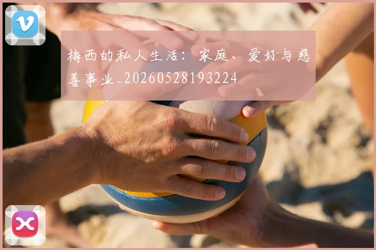 梅西的私人生活：家庭、爱好与慈善事业_20260528193224