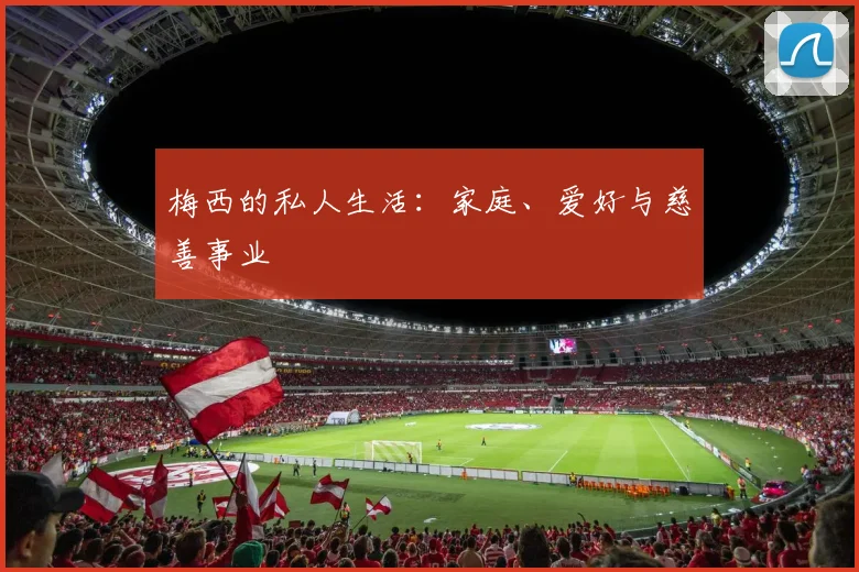 梅西的私人生活:家庭、爱好与慈善事业